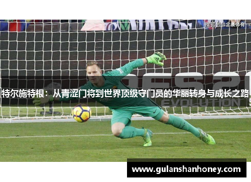 特尔施特根：从青涩门将到世界顶级守门员的华丽转身与成长之路