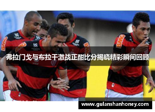 弗拉门戈与布拉干激战正酣比分揭晓精彩瞬间回顾