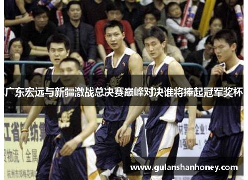广东宏远与新疆激战总决赛巅峰对决谁将捧起冠军奖杯